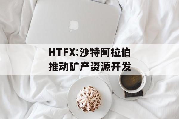 HTFX:沙特阿拉伯推动矿产资源开发-第1张图片-