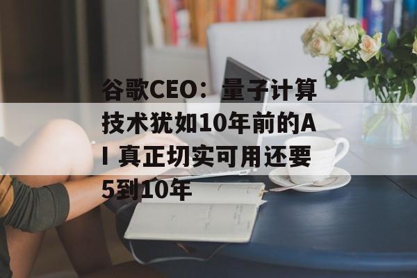 谷歌CEO：量子计算技术犹如10年前的AI 真正切实可用还要5到10年-第1张图片-