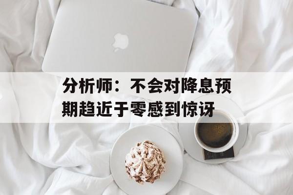 分析师：不会对降息预期趋近于零感到惊讶-第1张图片-