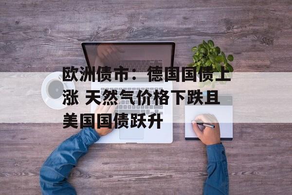 欧洲债市：德国国债上涨 天然气价格下跌且美国国债跃升-第1张图片-