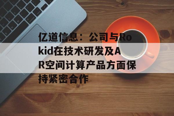 亿道信息：公司与Rokid在技术研发及AR空间计算产品方面保持紧密合作-第1张图片-