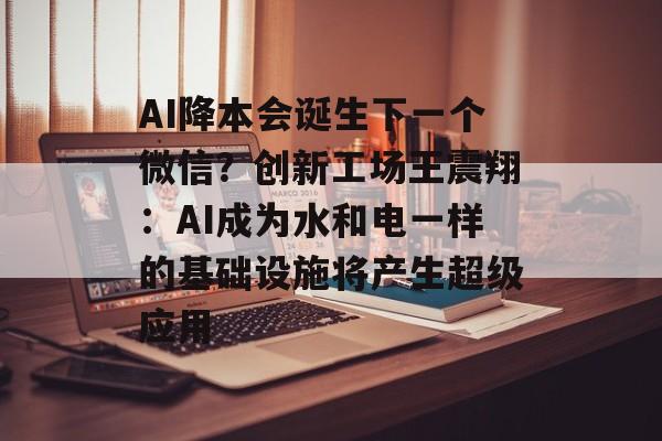 AI降本会诞生下一个微信？创新工场王震翔：AI成为水和电一样的基础设施将产生超级应用-第1张图片-