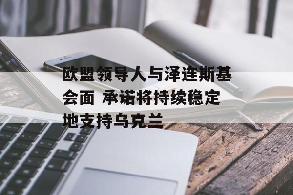 欧盟领导人与泽连斯基会面 承诺将持续稳定地支持乌克兰-第1张图片-