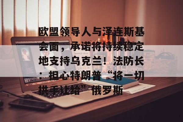 欧盟领导人与泽连斯基会面，承诺将持续稳定地支持乌克兰！法防长：担心特朗普“将一切拱手让给”俄罗斯-第1张图片-