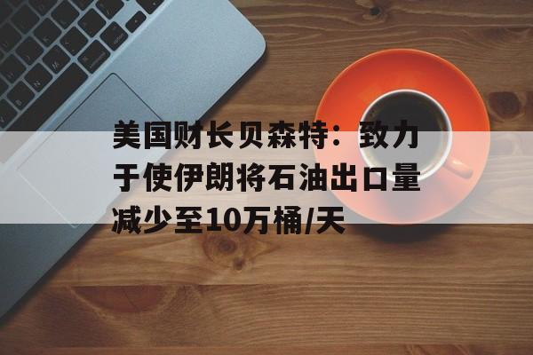 美国财长贝森特：致力于使伊朗将石油出口量减少至10万桶/天-第1张图片-
