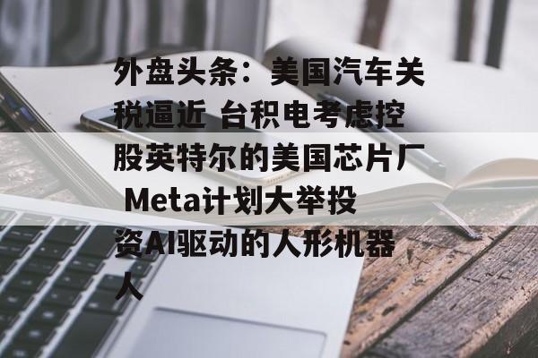 外盘头条：美国汽车关税逼近 台积电考虑控股英特尔的美国芯片厂 Meta计划大举投资AI驱动的人形机器人-第1张图片-