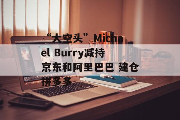 “大空头”Michael Burry减持京东和阿里巴巴 建仓拼多多-第1张图片-