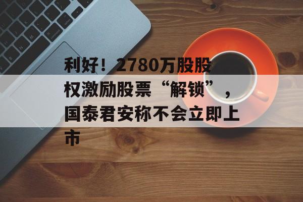 利好！2780万股股权激励股票“解锁”，国泰君安称不会立即上市-第1张图片-