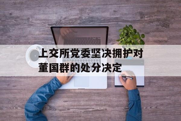 上交所党委坚决拥护对董国群的处分决定-第1张图片-
