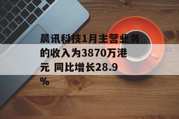 晨讯科技1月主营业务的收入为3870万港元 同比增长28.9%-第1张图片-