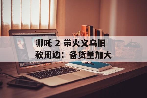哪吒 2 带火义乌旧款周边：备货量加大-第1张图片-