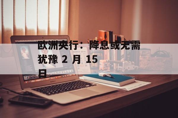 欧洲央行：降息或无需犹豫 2 月 15 日-第1张图片-