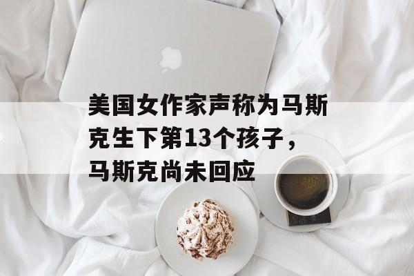 美国女作家声称为马斯克生下第13个孩子，马斯克尚未回应-第1张图片-
