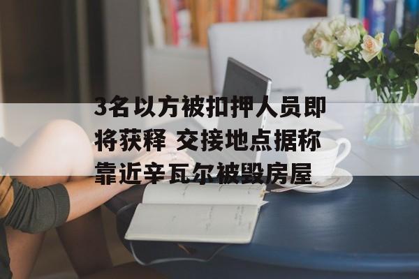3名以方被扣押人员即将获释 交接地点据称靠近辛瓦尔被毁房屋-第1张图片-