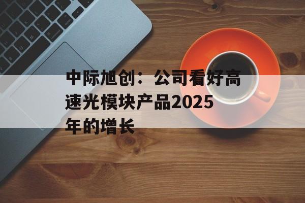 中际旭创：公司看好高速光模块产品2025年的增长-第1张图片-