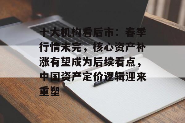 十大机构看后市：春季行情未完，核心资产补涨有望成为后续看点，中国资产定价逻辑迎来重塑-第1张图片-