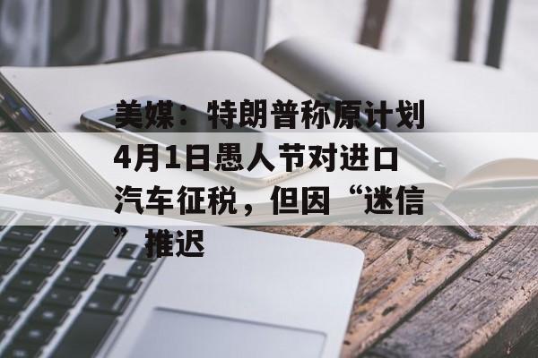 美媒：特朗普称原计划4月1日愚人节对进口汽车征税，但因“迷信”推迟-第1张图片-