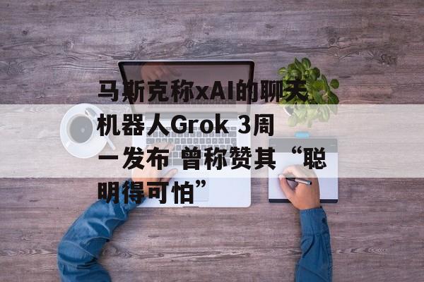 马斯克称xAI的聊天机器人Grok 3周一发布 曾称赞其“聪明得可怕”-第1张图片-