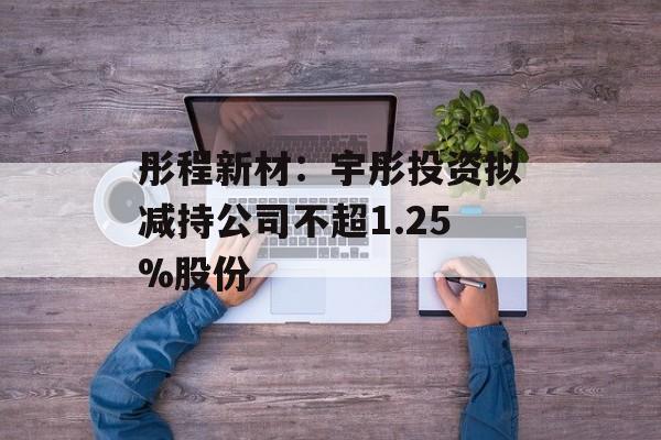 彤程新材：宇彤投资拟减持公司不超1.25%股份-第1张图片-
