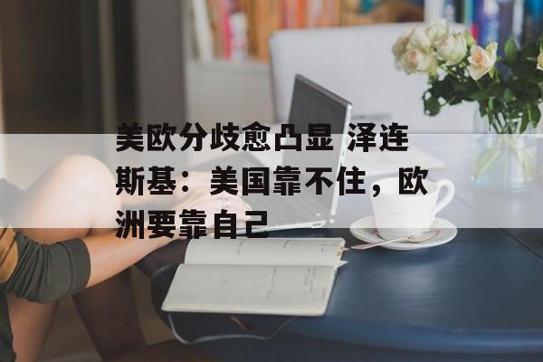 美欧分歧愈凸显 泽连斯基：美国靠不住，欧洲要靠自己-第1张图片-