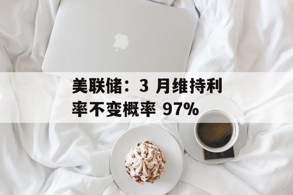 美联储：3 月维持利率不变概率 97%-第1张图片-