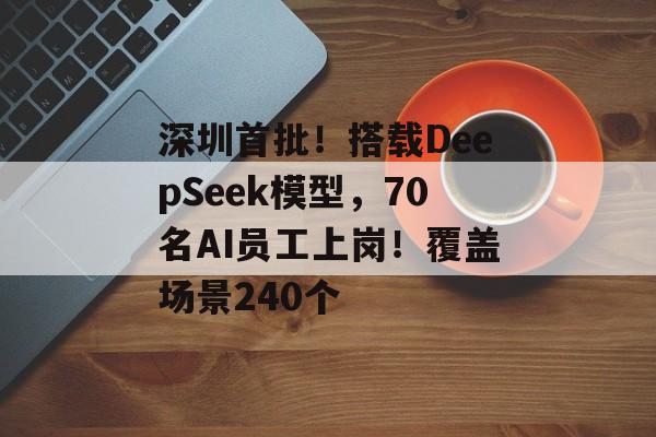 深圳首批！搭载DeepSeek模型，70名AI员工上岗！覆盖场景240个-第1张图片-