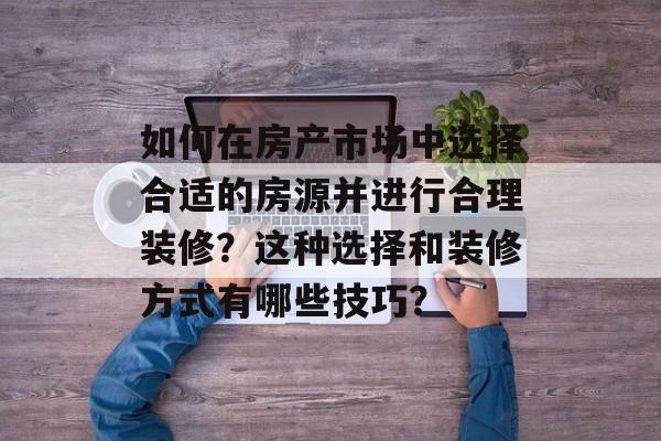 如何在房产市场中选择合适的房源并进行合理装修？这种选择和装修方式有哪些技巧？-第1张图片-
