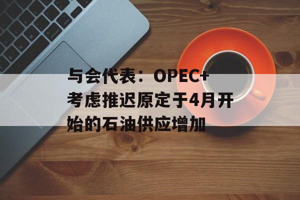 与会代表：OPEC+考虑推迟原定于4月开始的石油供应增加-第1张图片-