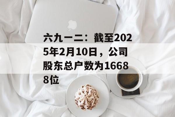 六九一二：截至2025年2月10日，公司股东总户数为16688位-第1张图片-