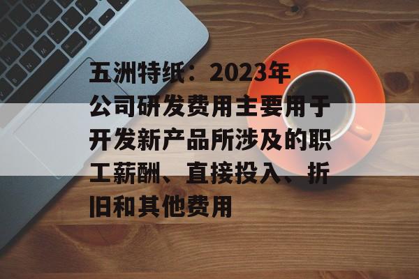 五洲特纸：2023年公司研发费用主要用于开发新产品所涉及的职工薪酬、直接投入、折旧和其他费用-第1张图片-