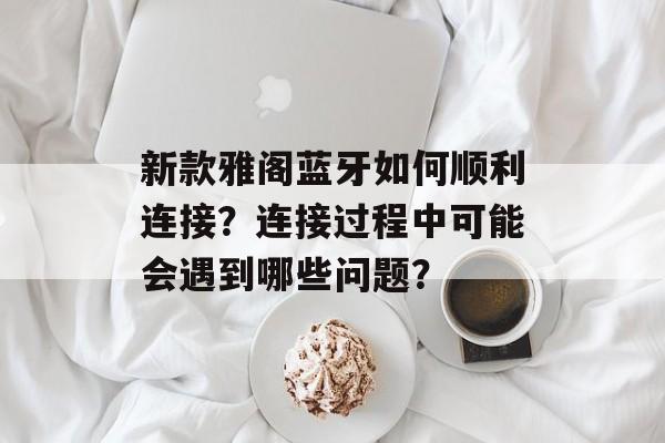 新款雅阁蓝牙如何顺利连接？连接过程中可能会遇到哪些问题？-第1张图片-