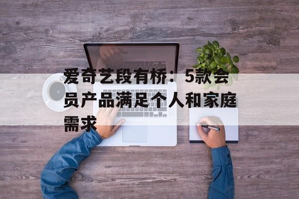爱奇艺段有桥：5款会员产品满足个人和家庭需求-第1张图片-