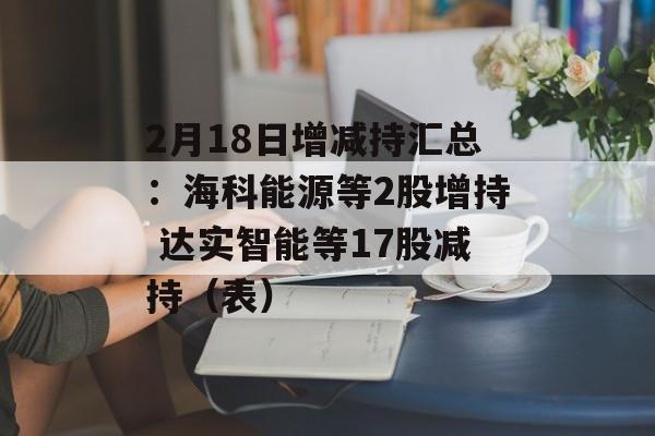 2月18日增减持汇总：海科能源等2股增持 达实智能等17股减持（表）-第1张图片-