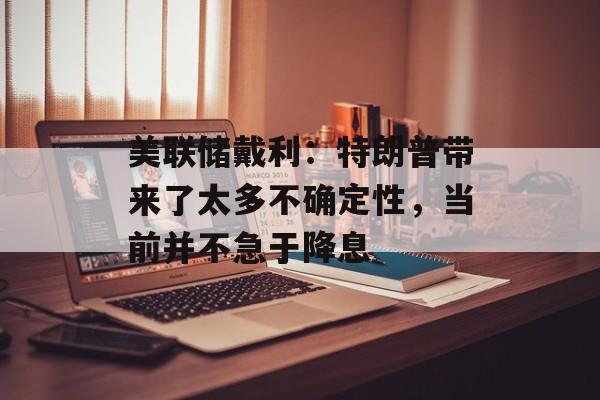 美联储戴利：特朗普带来了太多不确定性，当前并不急于降息-第1张图片-