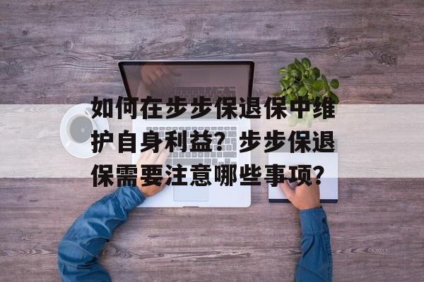 如何在步步保退保中维护自身利益？步步保退保需要注意哪些事项？-第1张图片-