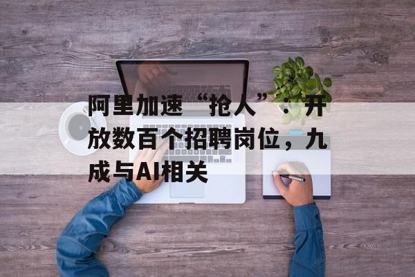 阿里加速“抢人”：开放数百个招聘岗位，九成与AI相关-第1张图片-