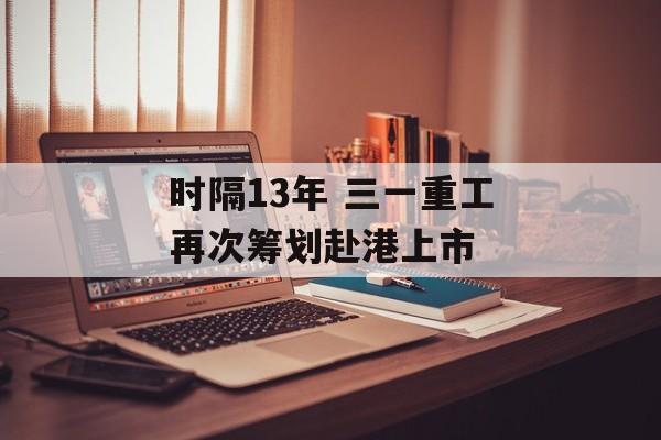 时隔13年 三一重工再次筹划赴港上市-第1张图片-