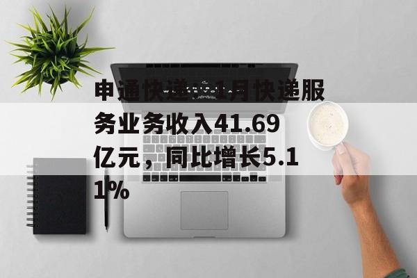 申通快递：1月快递服务业务收入41.69亿元，同比增长5.11%-第1张图片-