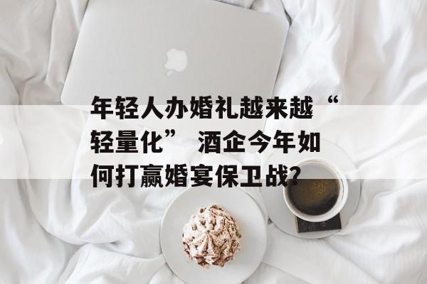 年轻人办婚礼越来越“轻量化” 酒企今年如何打赢婚宴保卫战？-第1张图片-