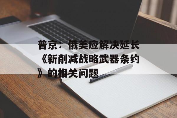 普京：俄美应解决延长《新削减战略武器条约》的相关问题-第1张图片-