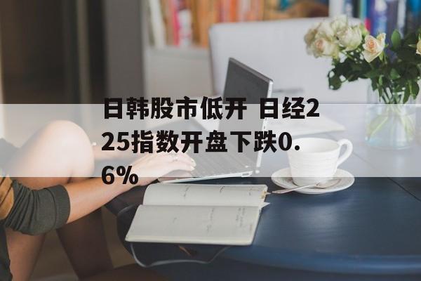 日韩股市低开 日经225指数开盘下跌0.6%-第1张图片-