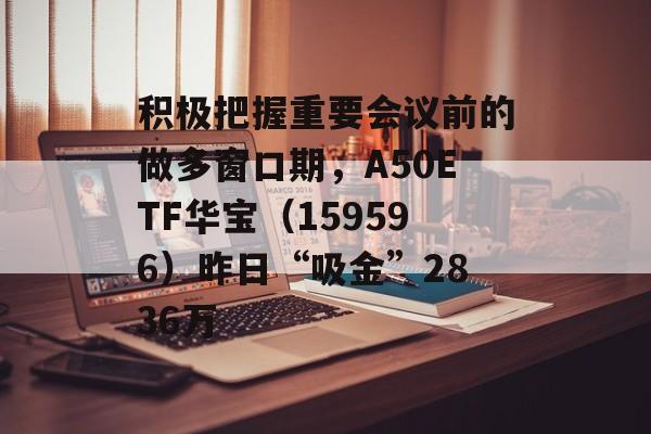 积极把握重要会议前的做多窗口期，A50ETF华宝（159596）昨日“吸金”2836万-第1张图片-