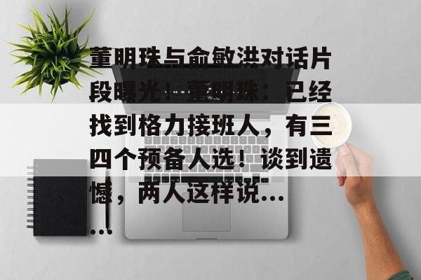 董明珠与俞敏洪对话片段曝光！董明珠：已经找到格力接班人，有三四个预备人选！谈到遗憾，两人这样说......-第1张图片-