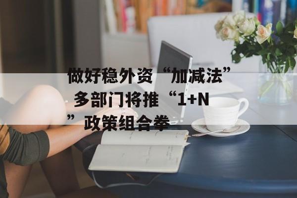 做好稳外资“加减法” 多部门将推“1+N”政策组合拳-第1张图片-