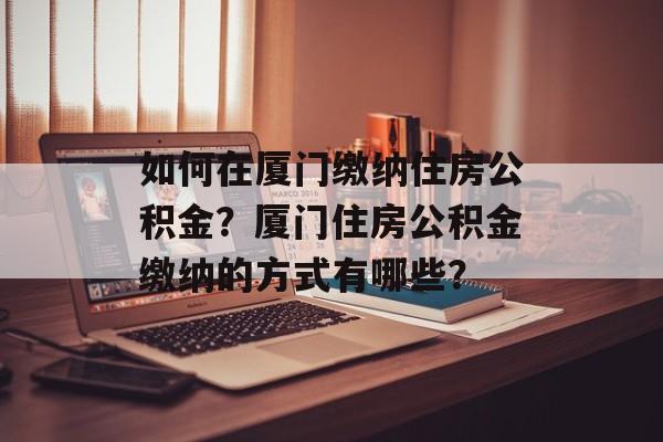 如何在厦门缴纳住房公积金？厦门住房公积金缴纳的方式有哪些？-第1张图片-