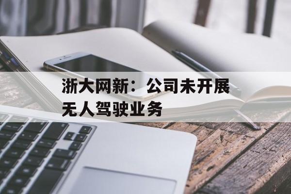 浙大网新：公司未开展无人驾驶业务-第1张图片-