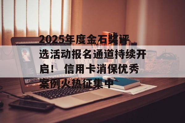 2025年度金石奖评选活动报名通道持续开启！ 信用卡消保优秀案例火热征集中-第1张图片-