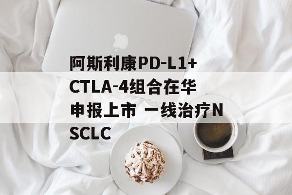阿斯利康PD-L1+CTLA-4组合在华申报上市 一线治疗NSCLC-第1张图片-