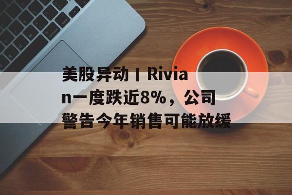 美股异动丨Rivian一度跌近8%，公司警告今年销售可能放缓-第1张图片-