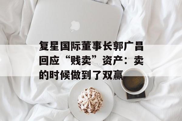 复星国际董事长郭广昌回应“贱卖”资产：卖的时候做到了双赢-第1张图片-